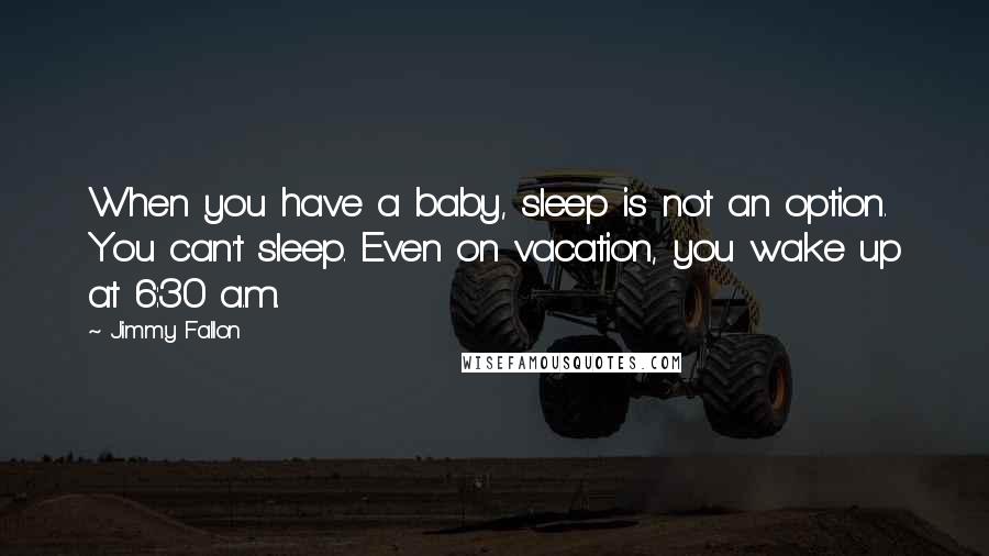 Jimmy Fallon Quotes: When you have a baby, sleep is not an option. You can't sleep. Even on vacation, you wake up at 6:30 a.m.