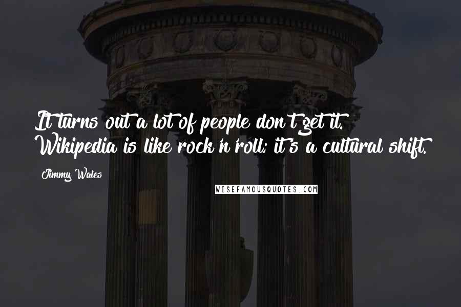 Jimmy Wales Quotes: It turns out a lot of people don't get it. Wikipedia is like rock'n'roll; it's a cultural shift.