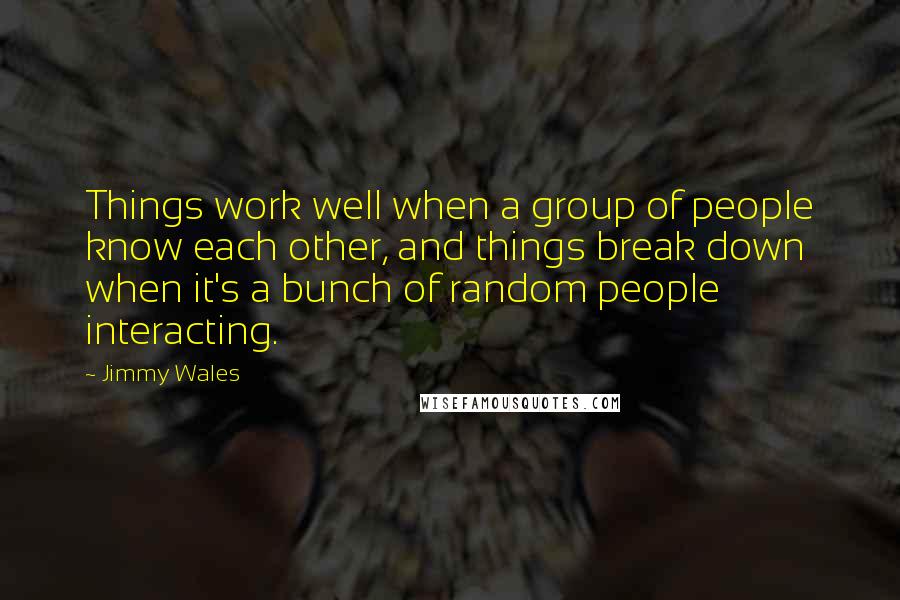 Jimmy Wales Quotes: Things work well when a group of people know each other, and things break down when it's a bunch of random people interacting.