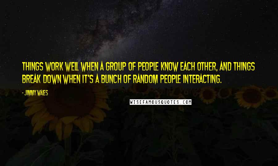 Jimmy Wales Quotes: Things work well when a group of people know each other, and things break down when it's a bunch of random people interacting.