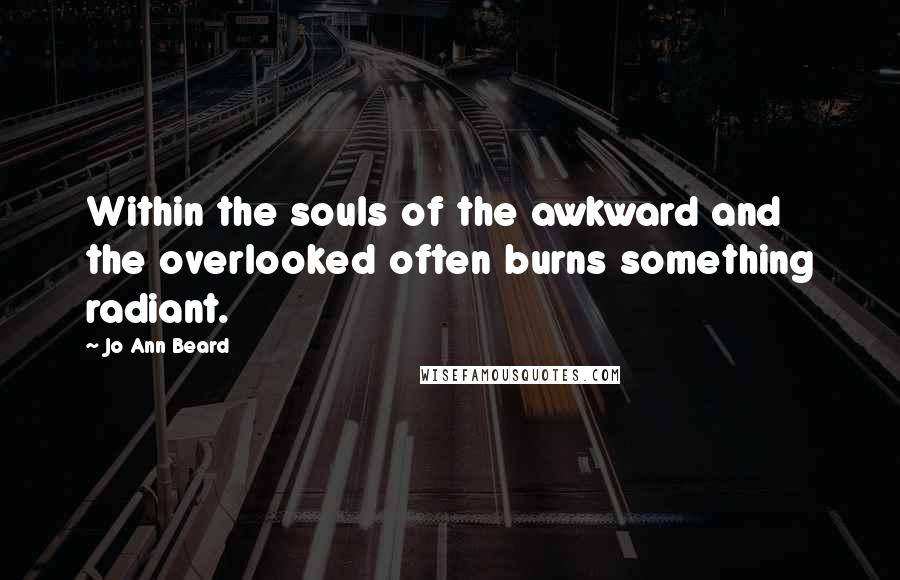 Jo Ann Beard Quotes: Within the souls of the awkward and the overlooked often burns something radiant.