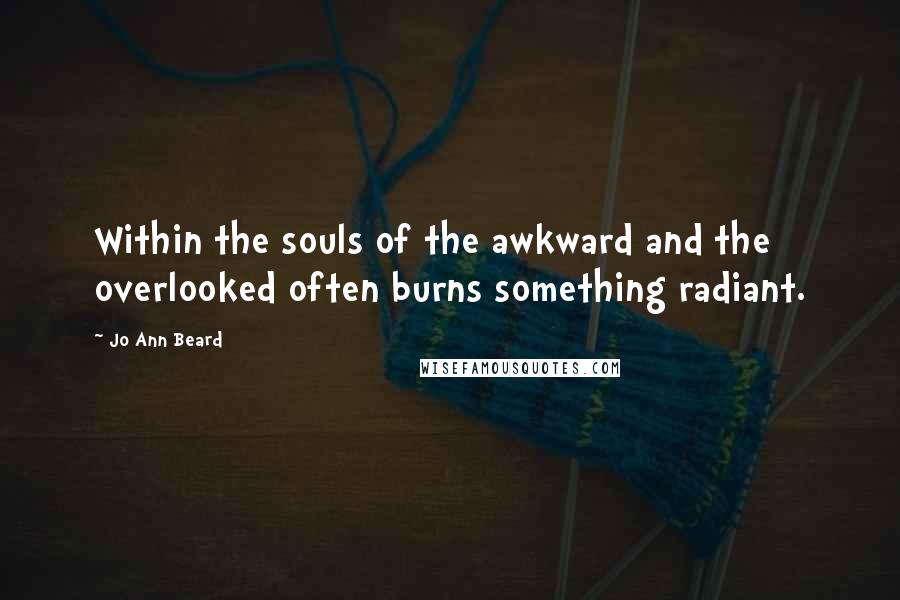 Jo Ann Beard Quotes: Within the souls of the awkward and the overlooked often burns something radiant.