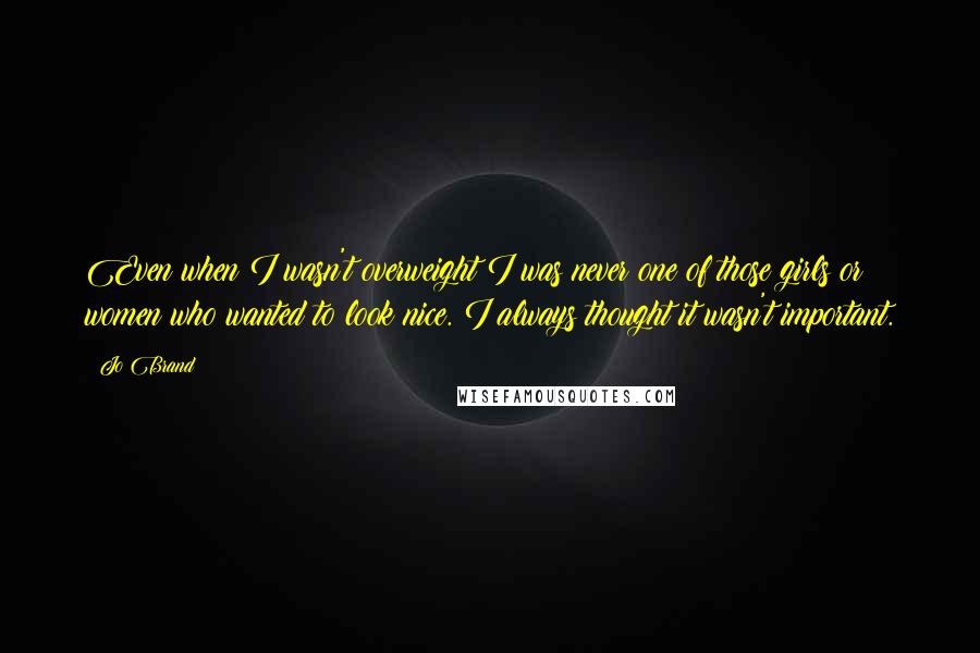 Jo Brand Quotes: Even when I wasn't overweight I was never one of those girls or women who wanted to look nice. I always thought it wasn't important.