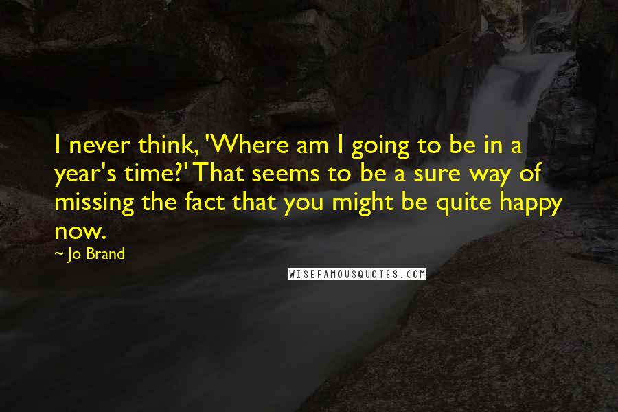 Jo Brand Quotes: I never think, 'Where am I going to be in a year's time?' That seems to be a sure way of missing the fact that you might be quite happy now.