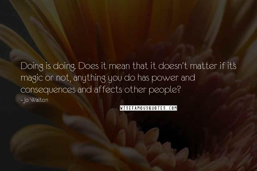 Jo Walton Quotes: Doing is doing. Does it mean that it doesn't matter if it's magic or not, anything you do has power and consequences and affects other people?