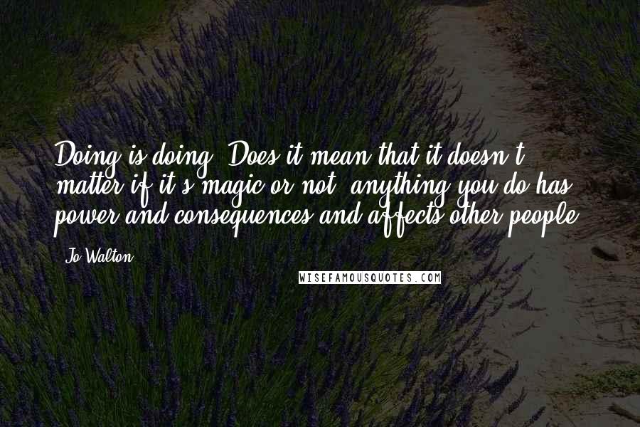 Jo Walton Quotes: Doing is doing. Does it mean that it doesn't matter if it's magic or not, anything you do has power and consequences and affects other people?