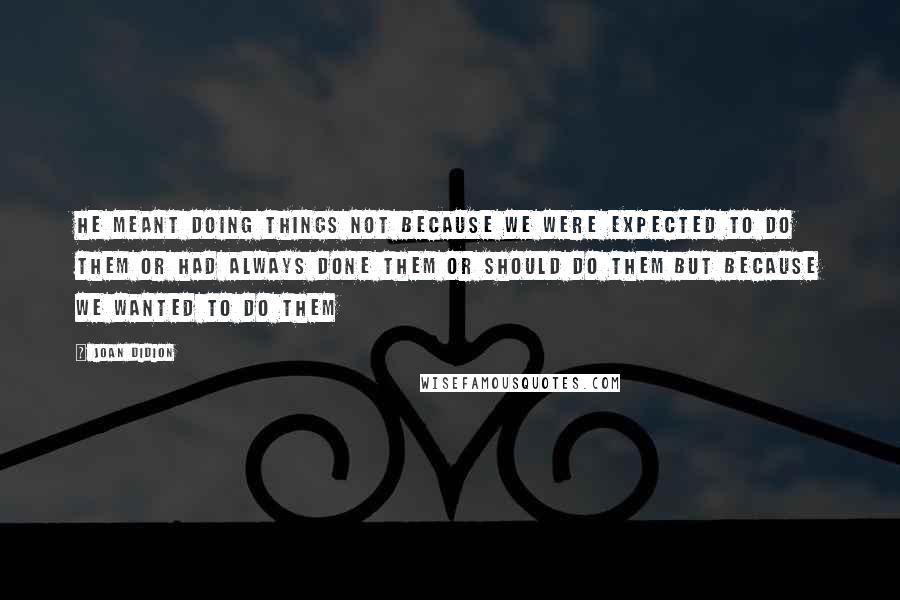 Joan Didion Quotes: He meant doing things not because we were expected to do them or had always done them or should do them but because we wanted to do them