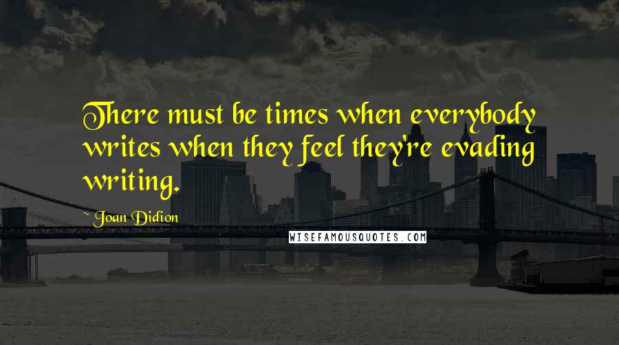 Joan Didion Quotes: There must be times when everybody writes when they feel they're evading writing.