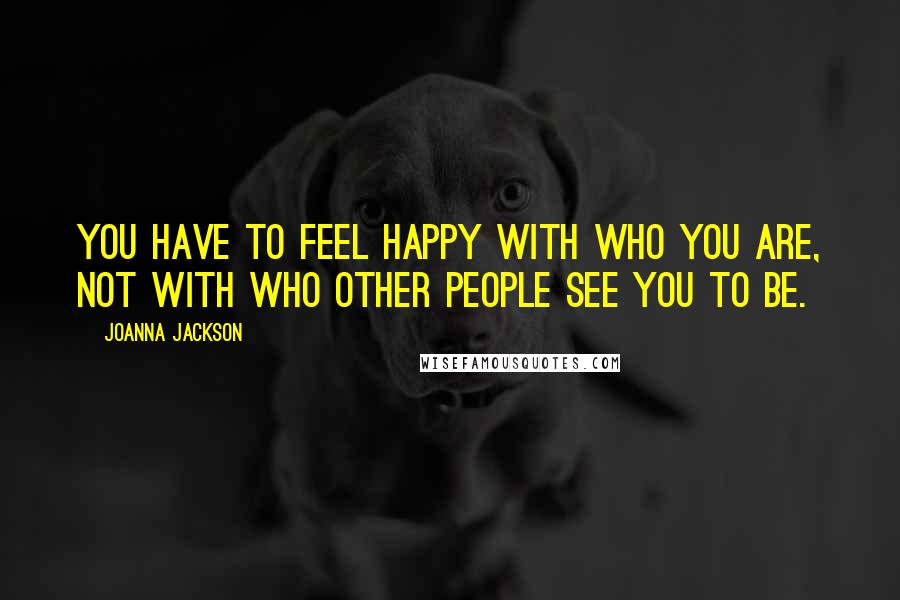 Joanna Jackson Quotes: YOU have to feel happy with who YOU are, not with who other people see you to be.