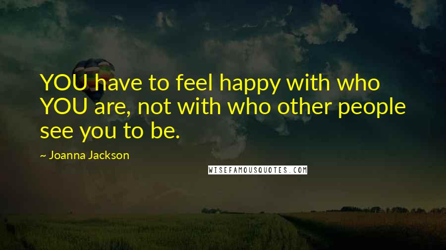 Joanna Jackson Quotes: YOU have to feel happy with who YOU are, not with who other people see you to be.