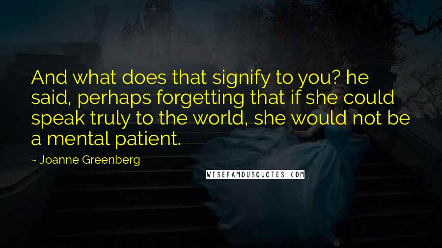 Joanne Greenberg Quotes: And what does that signify to you? he said, perhaps forgetting that if she could speak truly to the world, she would not be a mental patient.