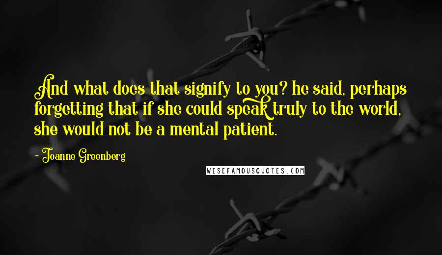 Joanne Greenberg Quotes: And what does that signify to you? he said, perhaps forgetting that if she could speak truly to the world, she would not be a mental patient.