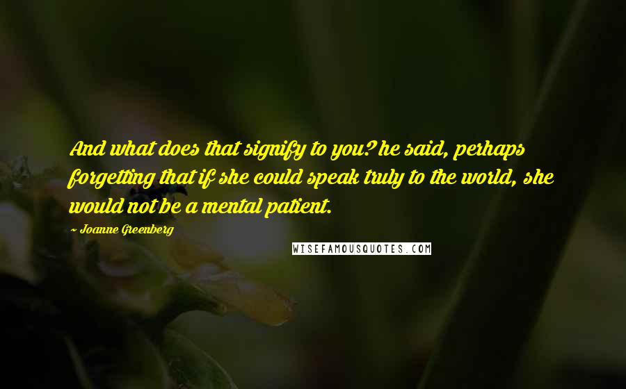 Joanne Greenberg Quotes: And what does that signify to you? he said, perhaps forgetting that if she could speak truly to the world, she would not be a mental patient.