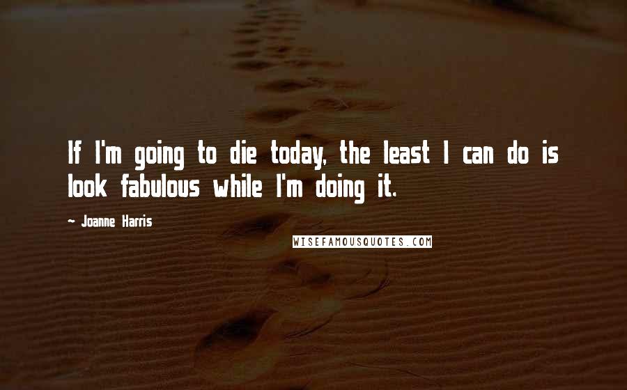 Joanne Harris Quotes: If I'm going to die today, the least I can do is look fabulous while I'm doing it.