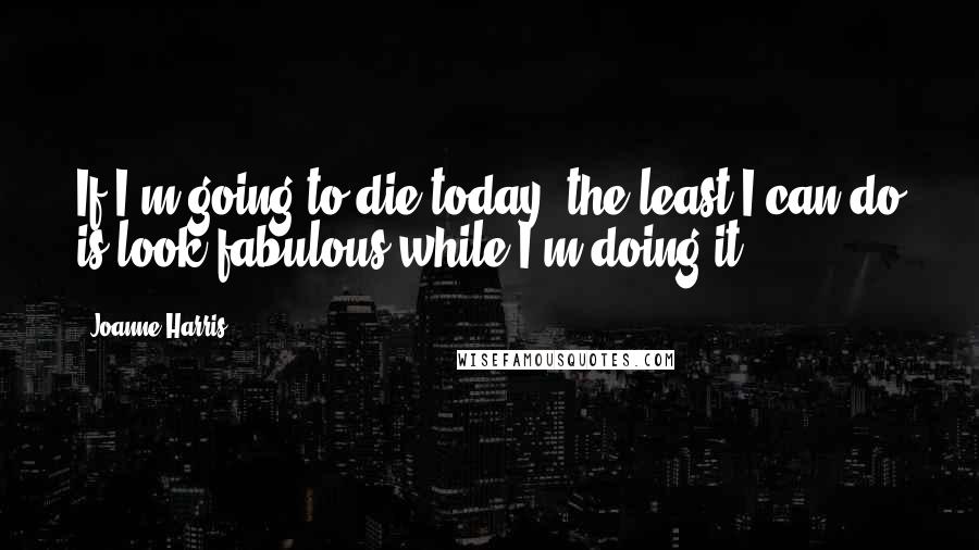 Joanne Harris Quotes: If I'm going to die today, the least I can do is look fabulous while I'm doing it.