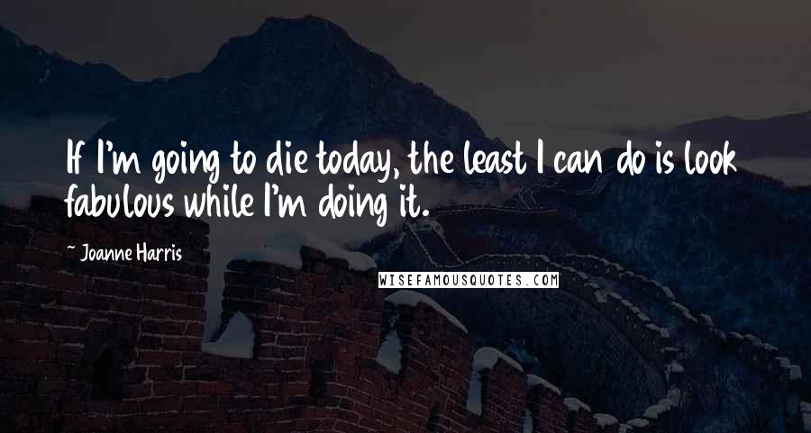 Joanne Harris Quotes: If I'm going to die today, the least I can do is look fabulous while I'm doing it.