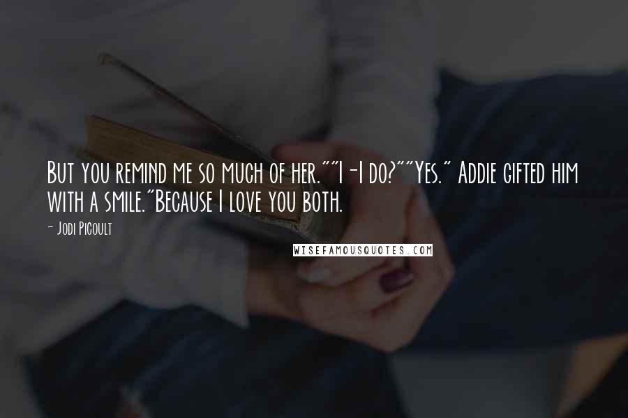 Jodi Picoult Quotes: But you remind me so much of her.""I-I do?""Yes." Addie gifted him with a smile."Because I love you both.