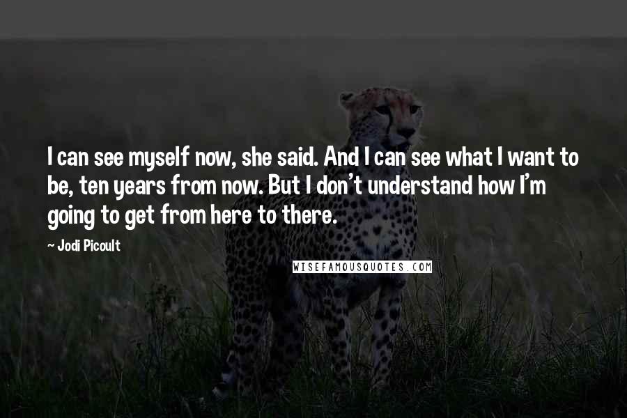 Jodi Picoult Quotes: I can see myself now, she said. And I can see what I want to be, ten years from now. But I don't understand how I'm going to get from here to there.