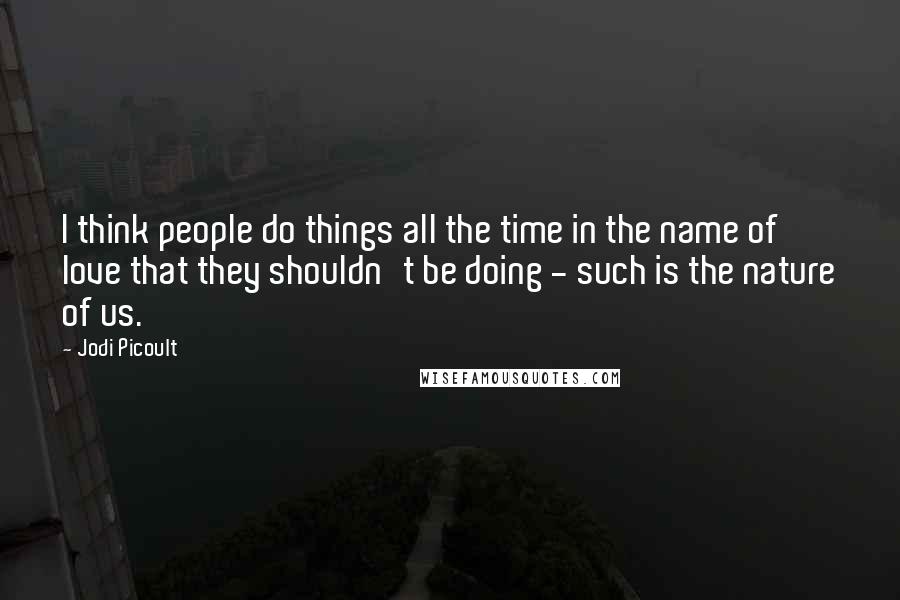 Jodi Picoult Quotes: I think people do things all the time in the name of love that they shouldn't be doing - such is the nature of us.