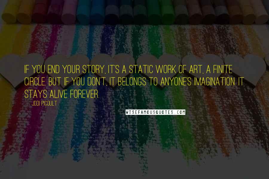 Jodi Picoult Quotes: If you end your story, it's a static work of art, a finite circle. But if you don't, it belongs to anyone's imagination. It stays alive forever.