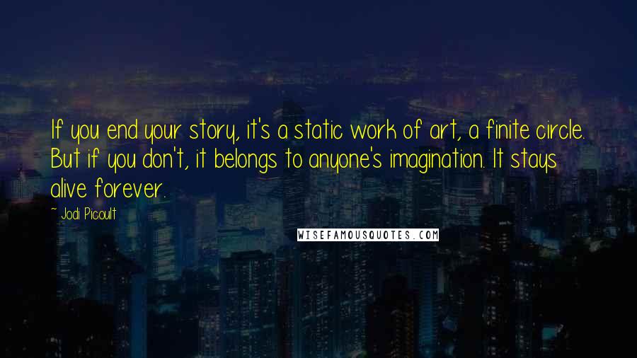 Jodi Picoult Quotes: If you end your story, it's a static work of art, a finite circle. But if you don't, it belongs to anyone's imagination. It stays alive forever.