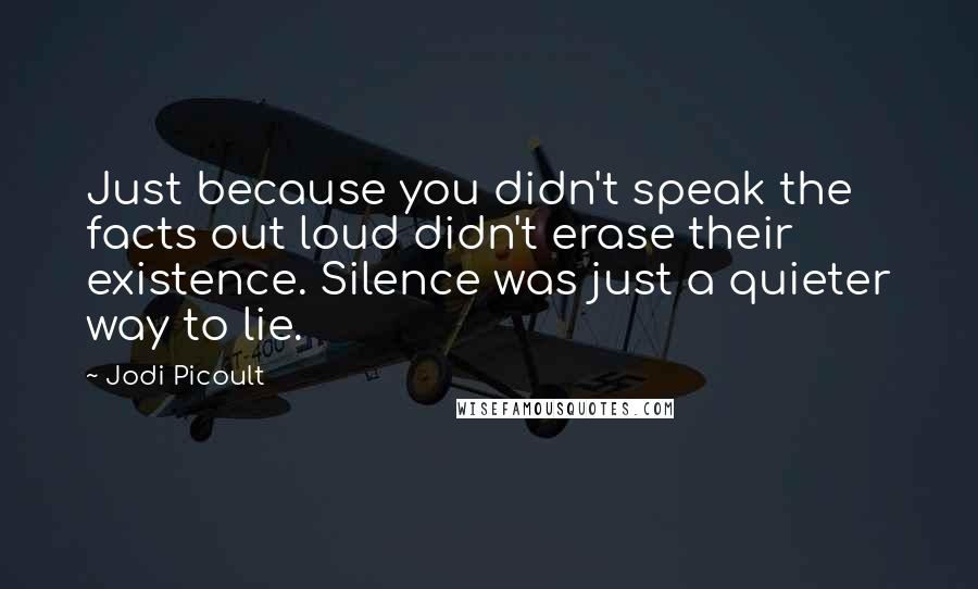 Jodi Picoult Quotes: Just because you didn't speak the facts out loud didn't erase their existence. Silence was just a quieter way to lie.