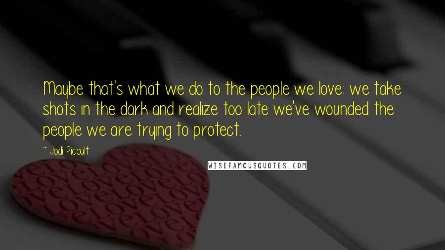 Jodi Picoult Quotes: Maybe that's what we do to the people we love: we take shots in the dark and realize too late we've wounded the people we are trying to protect.