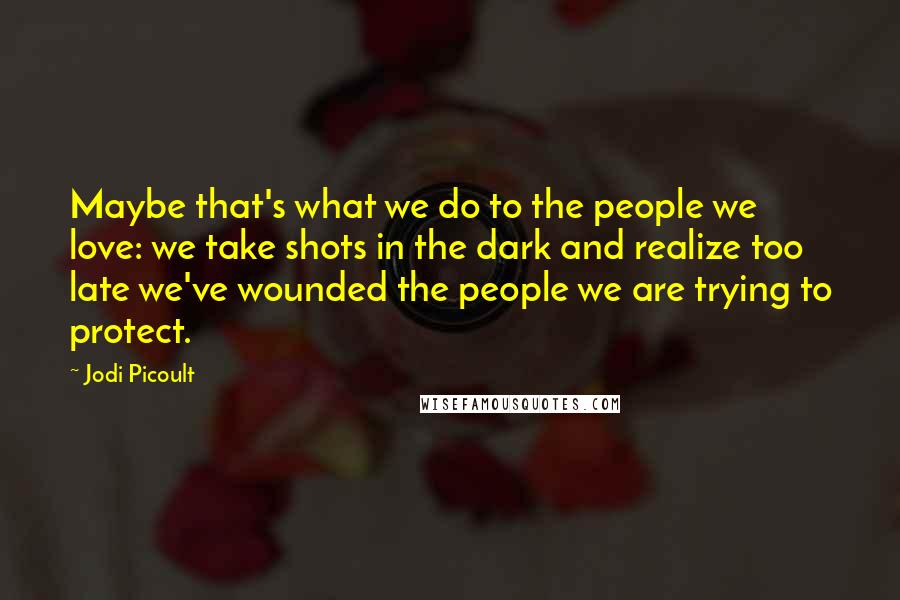 Jodi Picoult Quotes: Maybe that's what we do to the people we love: we take shots in the dark and realize too late we've wounded the people we are trying to protect.