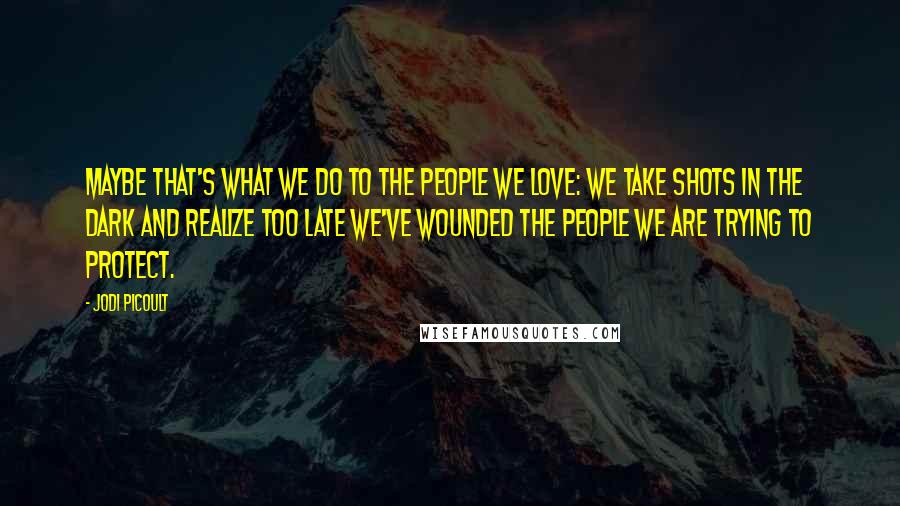 Jodi Picoult Quotes: Maybe that's what we do to the people we love: we take shots in the dark and realize too late we've wounded the people we are trying to protect.