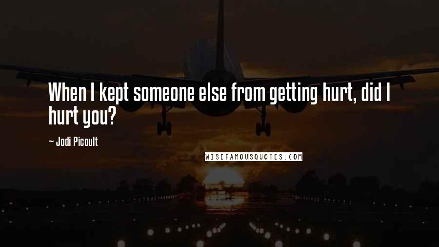 Jodi Picoult Quotes: When I kept someone else from getting hurt, did I hurt you?