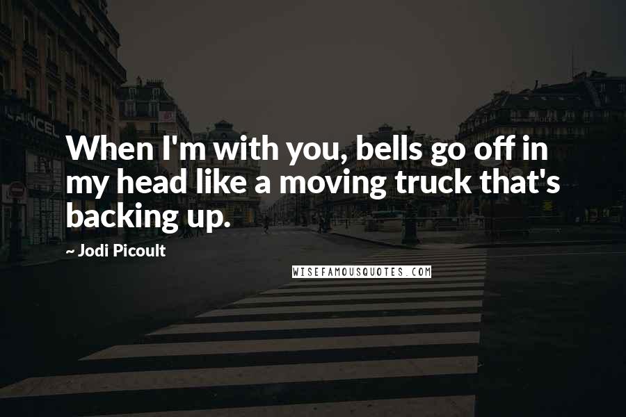 Jodi Picoult Quotes: When I'm with you, bells go off in my head like a moving truck that's backing up.