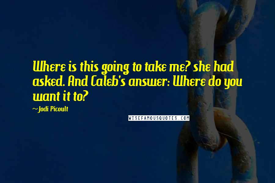 Jodi Picoult Quotes: Where is this going to take me? she had asked. And Caleb's answer: Where do you want it to?