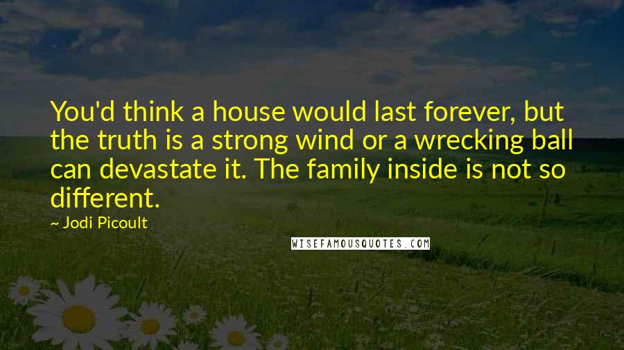 Jodi Picoult Quotes: You'd think a house would last forever, but the truth is a strong wind or a wrecking ball can devastate it. The family inside is not so different.