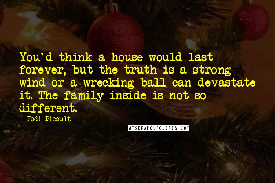 Jodi Picoult Quotes: You'd think a house would last forever, but the truth is a strong wind or a wrecking ball can devastate it. The family inside is not so different.