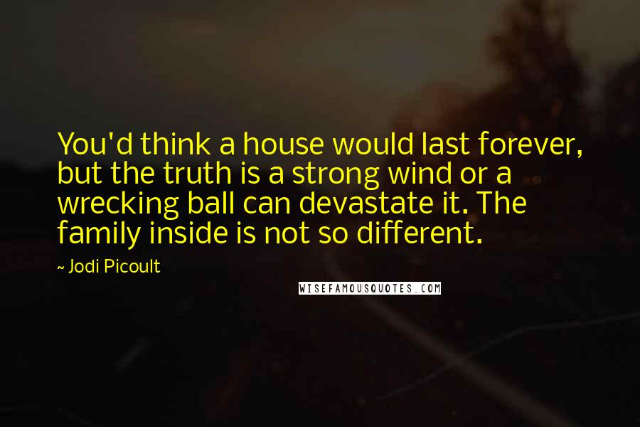 Jodi Picoult Quotes: You'd think a house would last forever, but the truth is a strong wind or a wrecking ball can devastate it. The family inside is not so different.