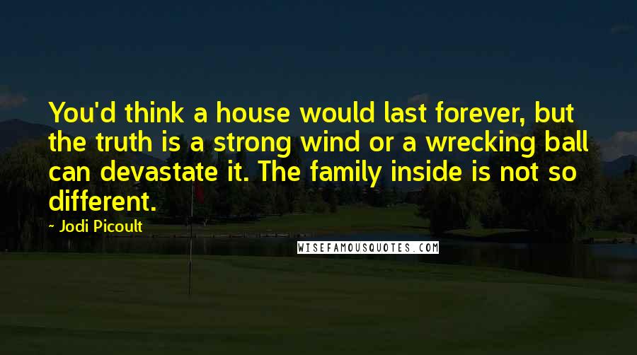 Jodi Picoult Quotes: You'd think a house would last forever, but the truth is a strong wind or a wrecking ball can devastate it. The family inside is not so different.