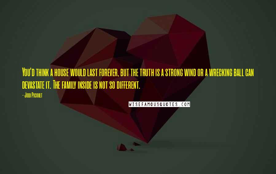 Jodi Picoult Quotes: You'd think a house would last forever, but the truth is a strong wind or a wrecking ball can devastate it. The family inside is not so different.