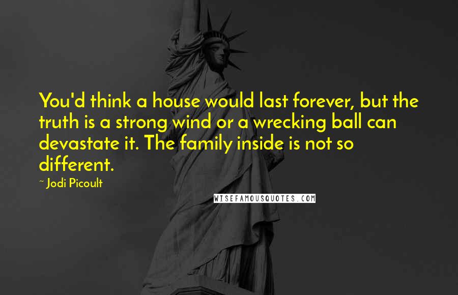 Jodi Picoult Quotes: You'd think a house would last forever, but the truth is a strong wind or a wrecking ball can devastate it. The family inside is not so different.