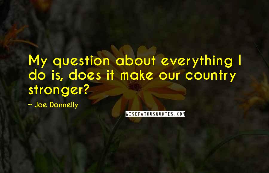 Joe Donnelly Quotes: My question about everything I do is, does it make our country stronger?