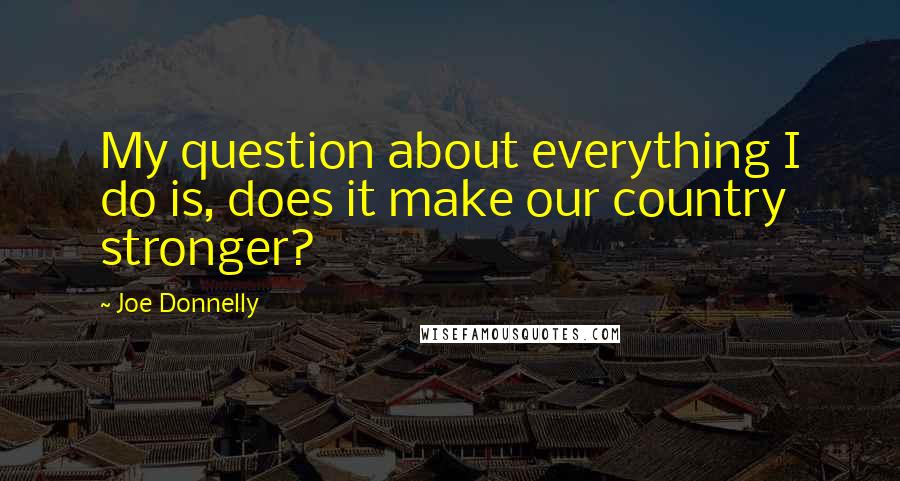 Joe Donnelly Quotes: My question about everything I do is, does it make our country stronger?