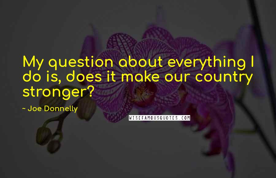 Joe Donnelly Quotes: My question about everything I do is, does it make our country stronger?