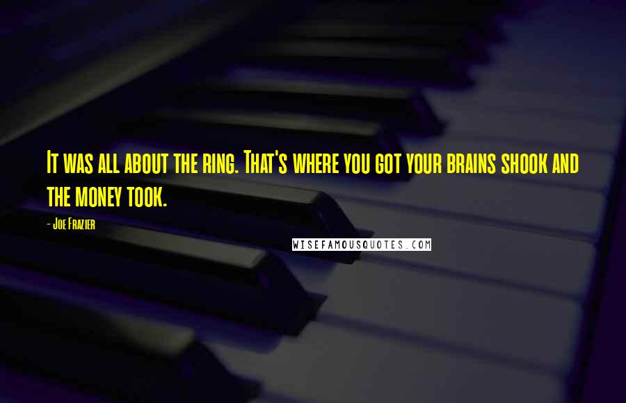 Joe Frazier Quotes: It was all about the ring. That's where you got your brains shook and the money took.