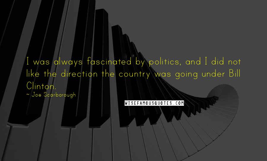 Joe Scarborough Quotes: I was always fascinated by politics, and I did not like the direction the country was going under Bill Clinton.