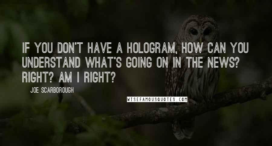 Joe Scarborough Quotes: If you don't have a hologram, how can you understand what's going on in the news? Right? Am I right?