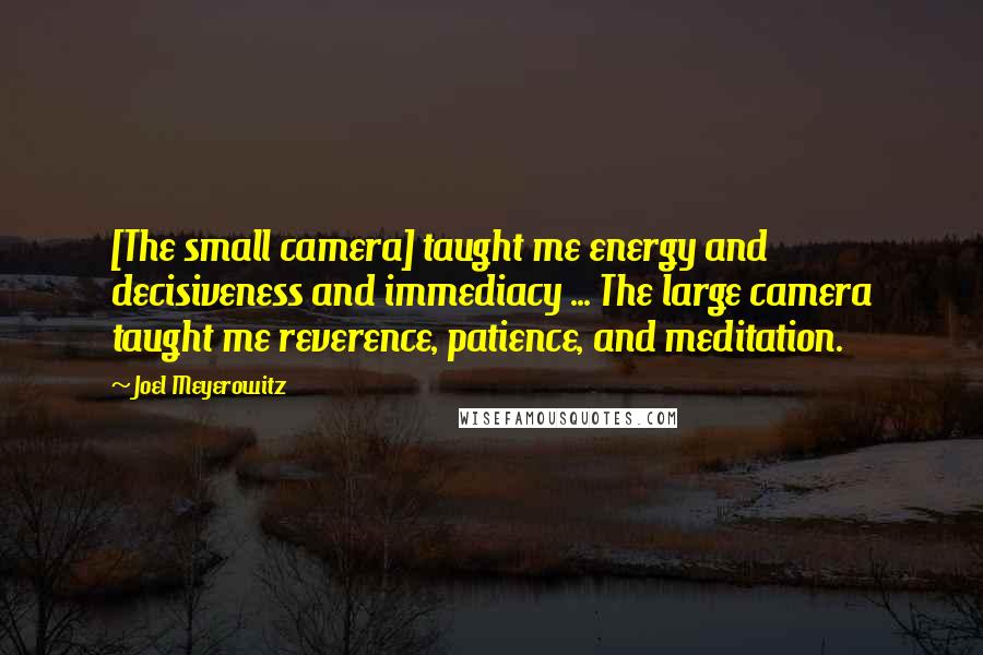 Joel Meyerowitz Quotes: [The small camera] taught me energy and decisiveness and immediacy ... The large camera taught me reverence, patience, and meditation.