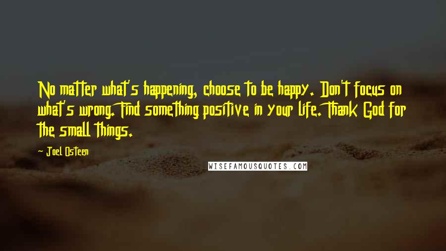 Joel Osteen Quotes: No matter what's happening, choose to be happy. Don't focus on what's wrong. Find something positive in your life. Thank God for the small things.