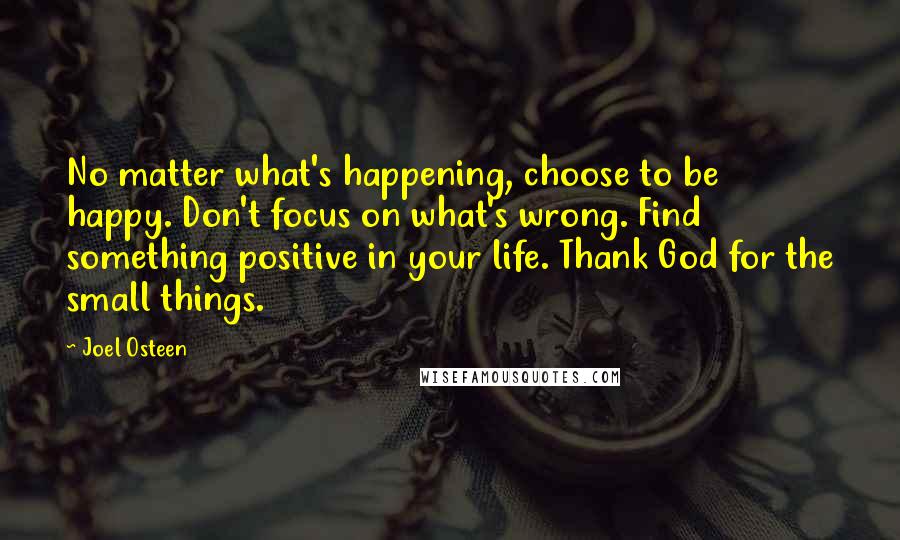 Joel Osteen Quotes: No matter what's happening, choose to be happy. Don't focus on what's wrong. Find something positive in your life. Thank God for the small things.