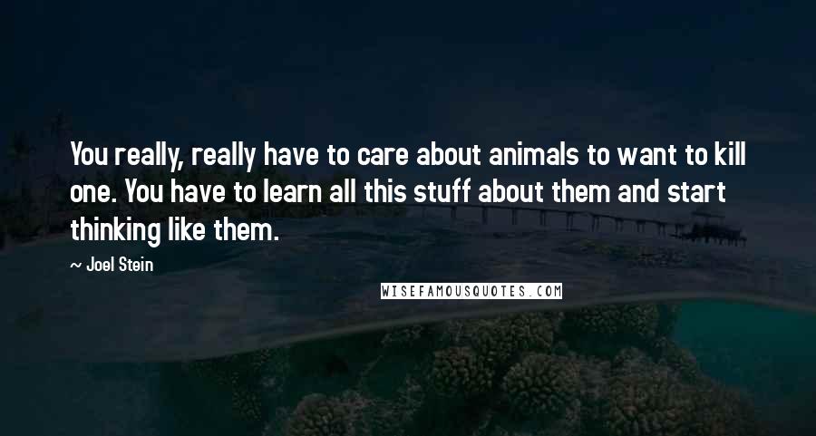 Joel Stein Quotes: You really, really have to care about animals to want to kill one. You have to learn all this stuff about them and start thinking like them.