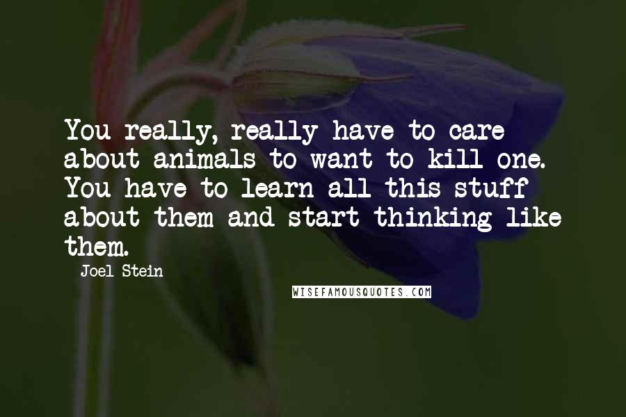 Joel Stein Quotes: You really, really have to care about animals to want to kill one. You have to learn all this stuff about them and start thinking like them.