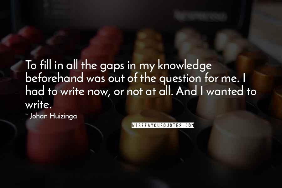 Johan Huizinga Quotes: To fill in all the gaps in my knowledge beforehand was out of the question for me. I had to write now, or not at all. And I wanted to write.